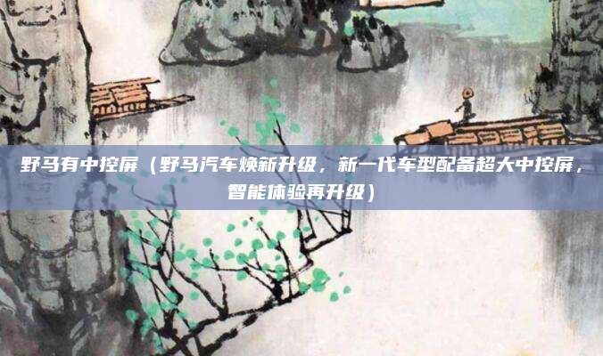野马有中控屏(野马汽车焕新升级,新一代车型配备超大中控屏,智能体验再升级)