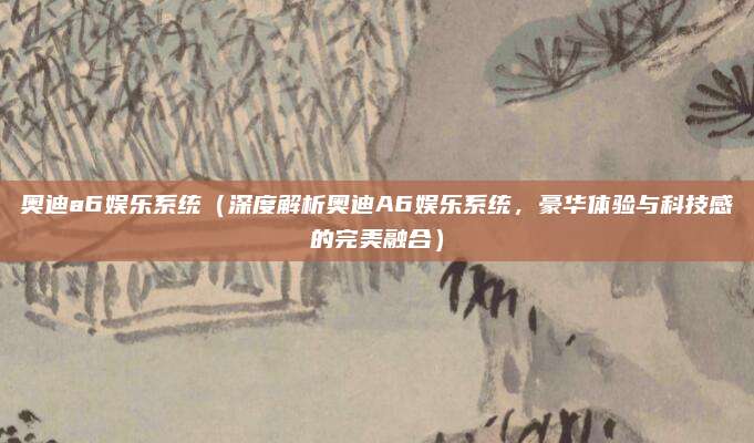 奥迪a6娱乐系统(深度解析奥迪A6娱乐系统,豪华体验与科技感的完美融合)