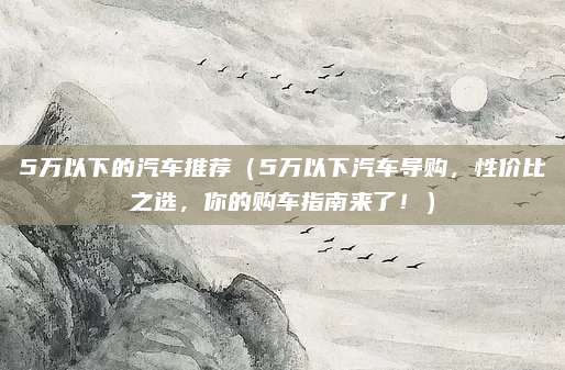 5万以下的汽车推荐（5万以下汽车导购，性价比之选，你的购车指南来了！）