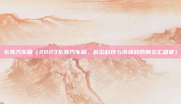 东莞汽车展(2023东莞汽车展,前沿科技与市场趋势的交汇盛宴)