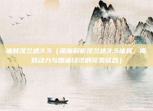 油耗汉兰达3.5(深度解析汉兰达3.5油耗,高效动力与燃油经济的完美结合)