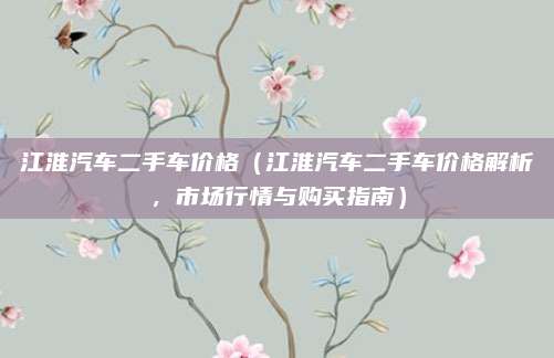 江淮汽车二手车价格（江淮汽车二手车价格解析，市场行情与购买指南）