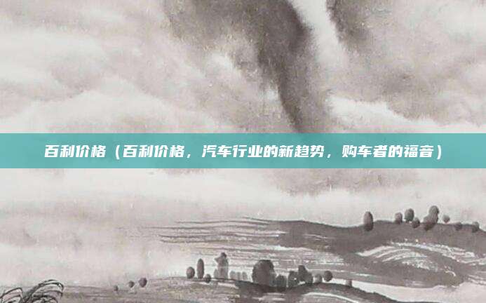 百利价格(百利价格,汽车行业的新趋势,购车者的福音)