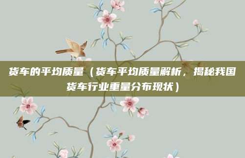 货车的平均质量（货车平均质量解析，揭秘我国货车行业重量分布现状）