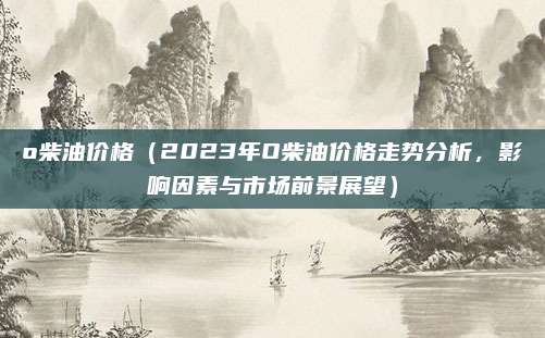 o柴油价格(2023年O柴油价格走势分析,影响因素与市场前景展望)