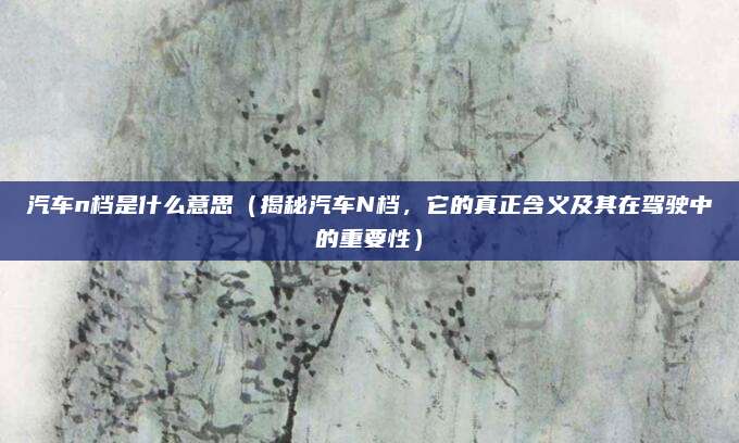 汽车n档是什么意思(揭秘汽车N档,它的真正含义及其在驾驶中的重要性)