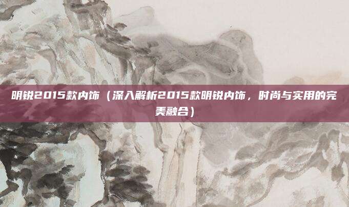 明锐2015款内饰(深入解析2015款明锐内饰,时尚与实用的完美融合)