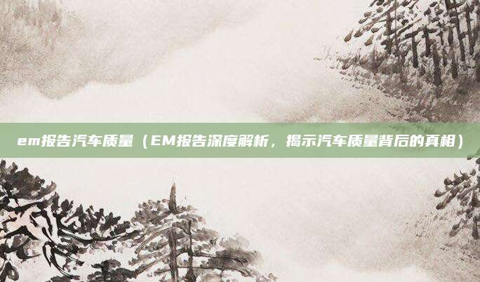 em报告汽车质量(EM报告深度解析,揭示汽车质量背后的真相)