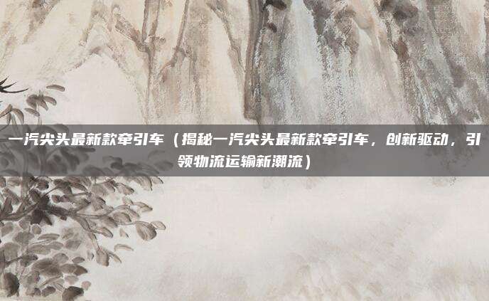 一汽尖头最新款牵引车（揭秘一汽尖头最新款牵引车，创新驱动，引领物流运输新潮流）