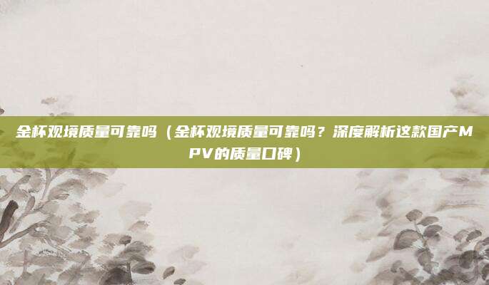 金杯观境质量可靠吗（金杯观境质量可靠吗？深度解析这款国产MPV的质量口碑）