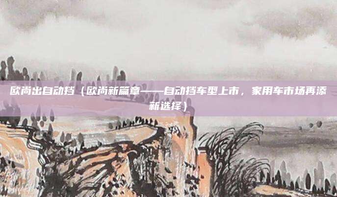 欧尚出自动挡(欧尚新篇章——自动挡车型上市,家用车市场再添新选择)