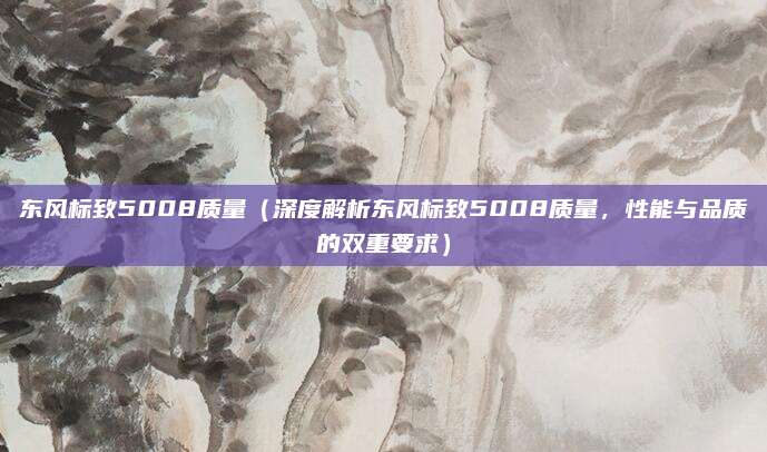东风标致5008质量（深度解析东风标致5008质量，性能与品质的双重要求）