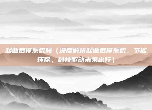 起亚启停系统吗（深度解析起亚启停系统，节能环保，科技驱动未来出行）