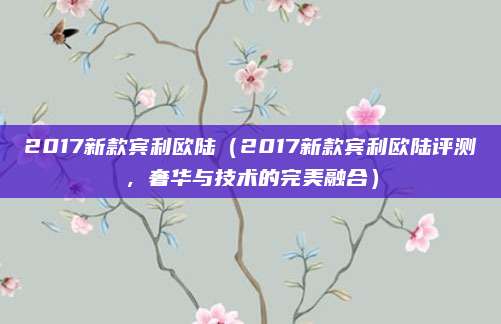2017新款宾利欧陆（2017新款宾利欧陆评测，奢华与技术的完美融合）