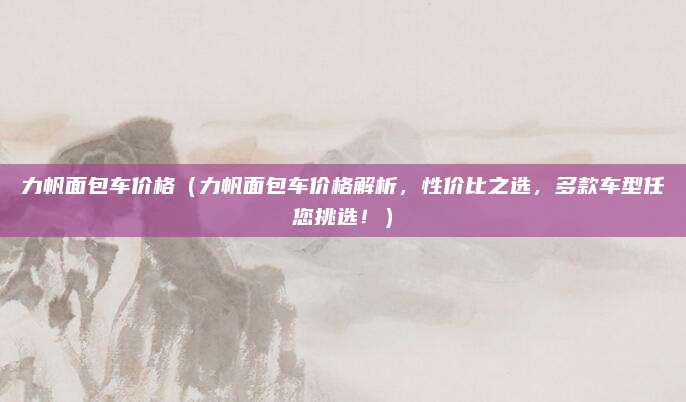 力帆面包车价格（力帆面包车价格解析，性价比之选，多款车型任您挑选！）