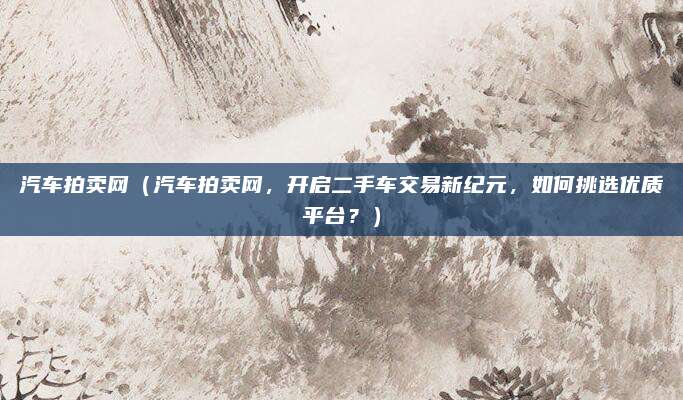 汽车拍卖网（汽车拍卖网，开启二手车交易新纪元，如何挑选优质平台？）