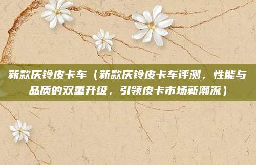 新款庆铃皮卡车(新款庆铃皮卡车评测,性能与品质的双重升级,引领皮卡市场新潮流)