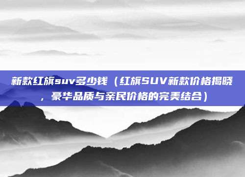 新款红旗suv多少钱(红旗SUV新款价格揭晓,豪华品质与亲民价格的完美结合)