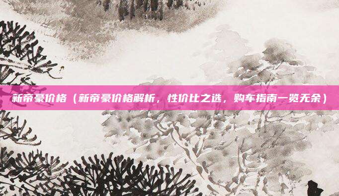 新帝豪价格（新帝豪价格解析，性价比之选，购车指南一览无余）