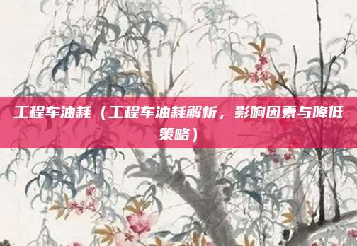 工程车油耗（工程车油耗解析，影响因素与降低策略）