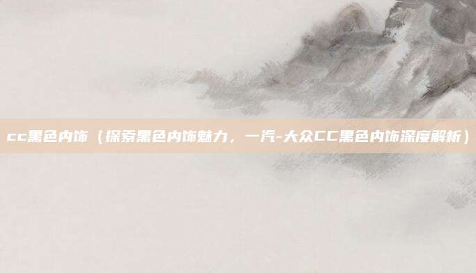cc黑色内饰（探索黑色内饰魅力，一汽-大众CC黑色内饰深度解析）