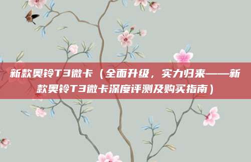新款奥铃T3微卡（全面升级，实力归来——新款奥铃T3微卡深度评测及购买指南）