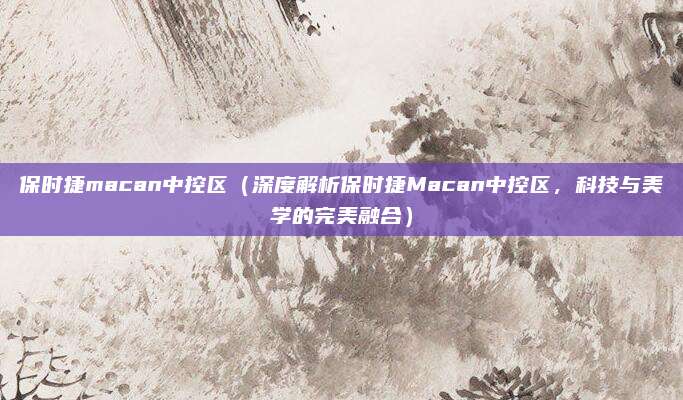 保时捷macan中控区（深度解析保时捷Macan中控区，科技与美学的完美融合）