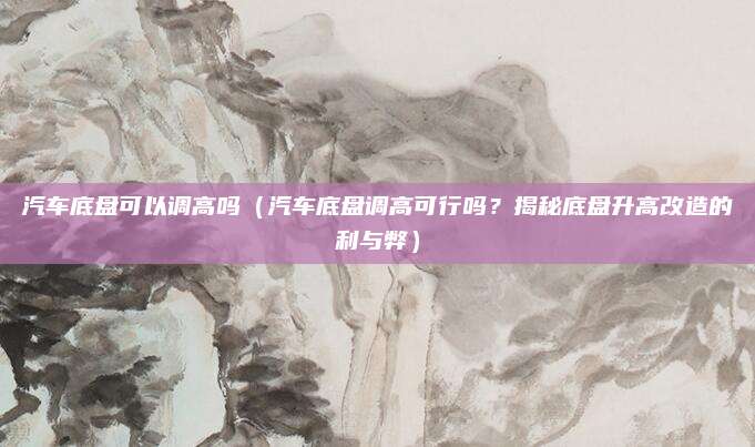 汽车底盘可以调高吗（汽车底盘调高可行吗？揭秘底盘升高改造的利与弊）
