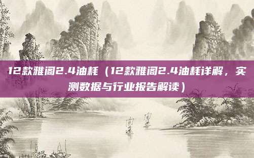 12款雅阁2.4油耗(12款雅阁2.4油耗详解,实测数据与行业报告解读)
