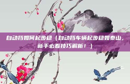 自动挡如何起步稳（自动挡车辆起步稳如泰山，新手必看技巧解析！）