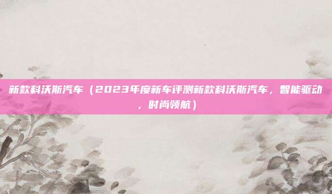 新款科沃斯汽车（2023年度新车评测新款科沃斯汽车，智能驱动，时尚领航）