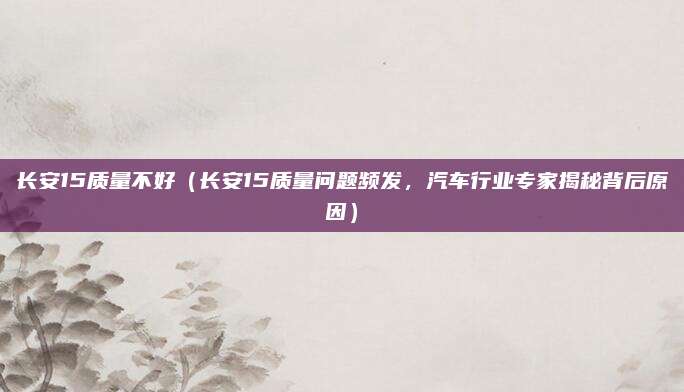 长安15质量不好(长安15质量问题频发,汽车行业专家揭秘背后原因)