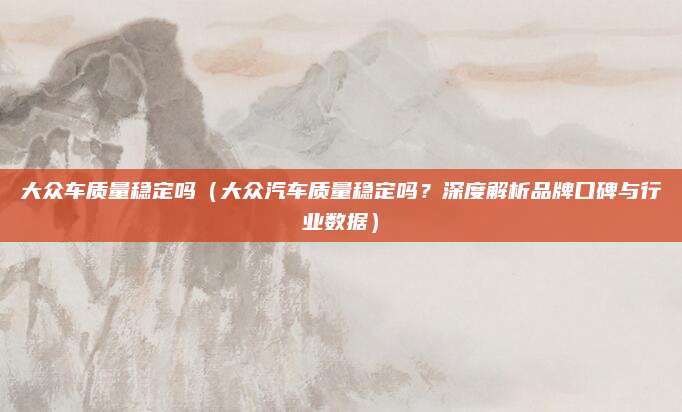 大众车质量稳定吗（大众汽车质量稳定吗？深度解析品牌口碑与行业数据）