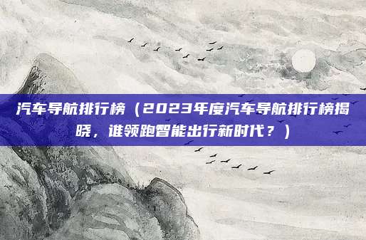 汽车导航排行榜(2023年度汽车导航排行榜揭晓,谁领跑智能出行新时代?)