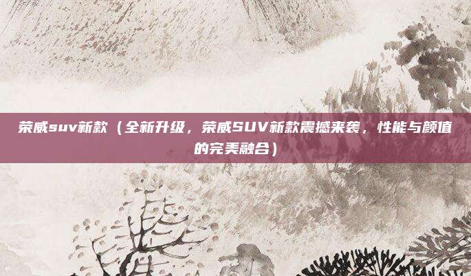 荣威suv新款(全新升级,荣威SUV新款震撼来袭,性能与颜值的完美融合)