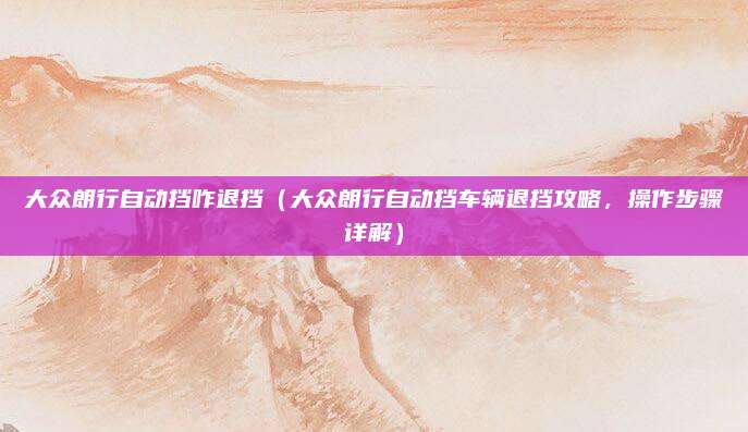 大众朗行自动挡咋退挡(大众朗行自动挡车辆退挡攻略,操作步骤详解)