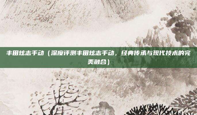 丰田炫志手动(深度评测丰田炫志手动,经典传承与现代技术的完美融合)