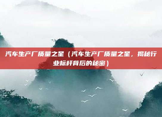 汽车生产厂质量之星（汽车生产厂质量之星，揭秘行业标杆背后的秘密）