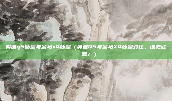 奥迪q5质量与宝马x4质量(奥迪Q5与宝马X4质量对比,谁更胜一筹?)