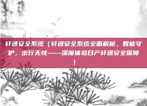轩逸安全系统（轩逸安全系统全面解析，智能守护，出行无忧——深度体验日产轩逸安全保障）