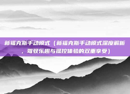 新福克斯手动模式(新福克斯手动模式深度解析,驾驭乐趣与操控体验的双重享受)