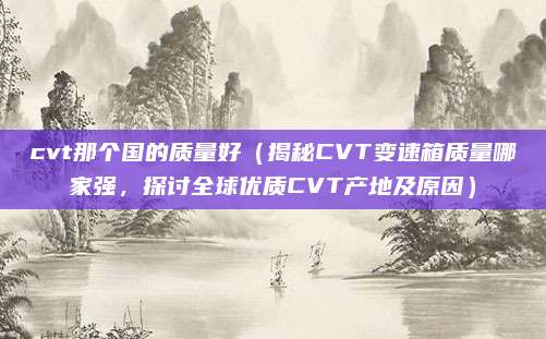 cvt那个国的质量好(揭秘CVT变速箱质量哪家强,探讨全球优质CVT产地及原因)