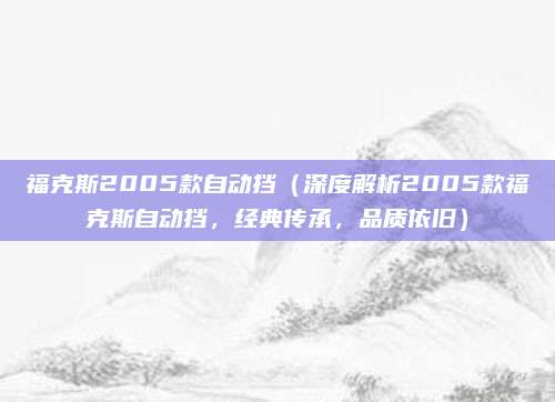 福克斯2005款自动挡(深度解析2005款福克斯自动挡,经典传承,品质依旧)