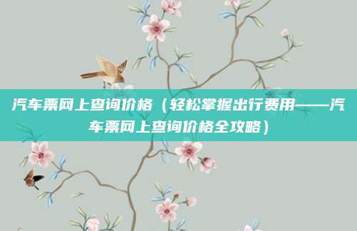 汽车票网上查询价格(轻松掌握出行费用——汽车票网上查询价格全攻略)
