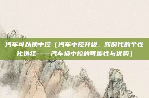 汽车可以换中控（汽车中控升级，新时代的个性化选择——汽车换中控的可能性与优势）