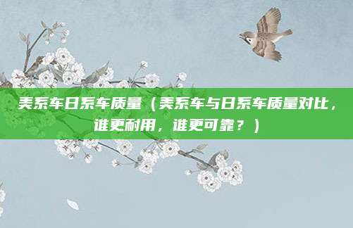 美系车日系车质量(美系车与日系车质量对比,谁更耐用,谁更可靠?)