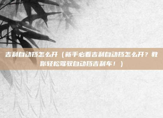 吉利自动挡怎么开（新手必看吉利自动挡怎么开？教你轻松驾驭自动挡吉利车！）