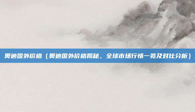 奥迪国外价格(奥迪国外价格揭秘,全球市场行情一览及对比分析)