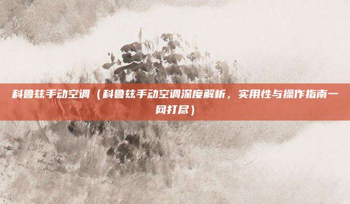 科鲁兹手动空调（科鲁兹手动空调深度解析，实用性与操作指南一网打尽）