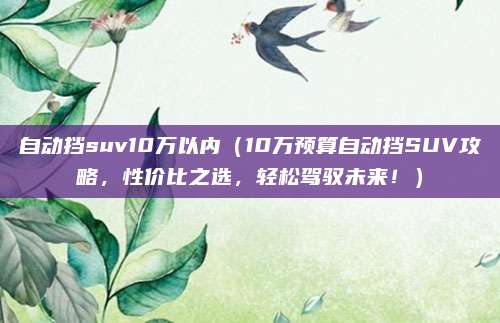 自动挡suv10万以内（10万预算自动挡SUV攻略，性价比之选，轻松驾驭未来！）